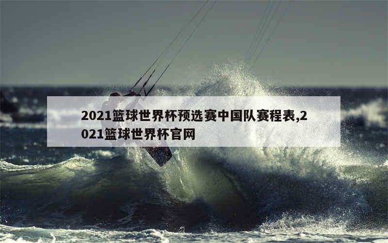 2021篮球世界杯预选赛中国队赛程表,2021篮球世界杯官网