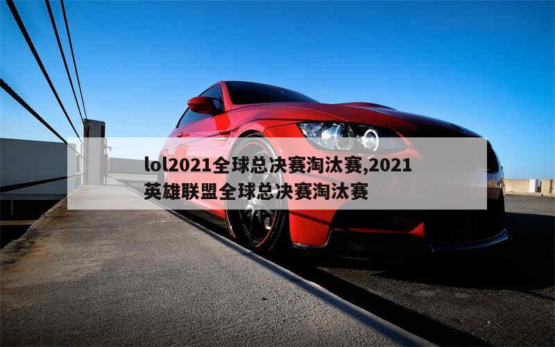 lol2021全球总决赛淘汰赛,2021英雄联盟全球总决赛淘汰赛