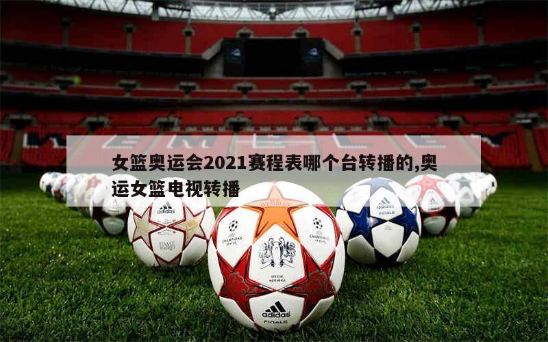 女篮奥运会2021赛程表哪个台转播的,奥运女篮电视转播