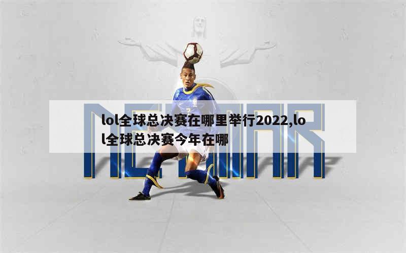 lol全球总决赛在哪里举行2022,lol全球总决赛今年在哪