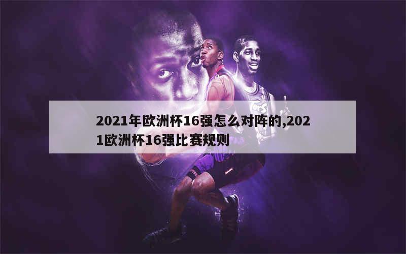 2021年欧洲杯16强怎么对阵的,2021欧洲杯16强比赛规则