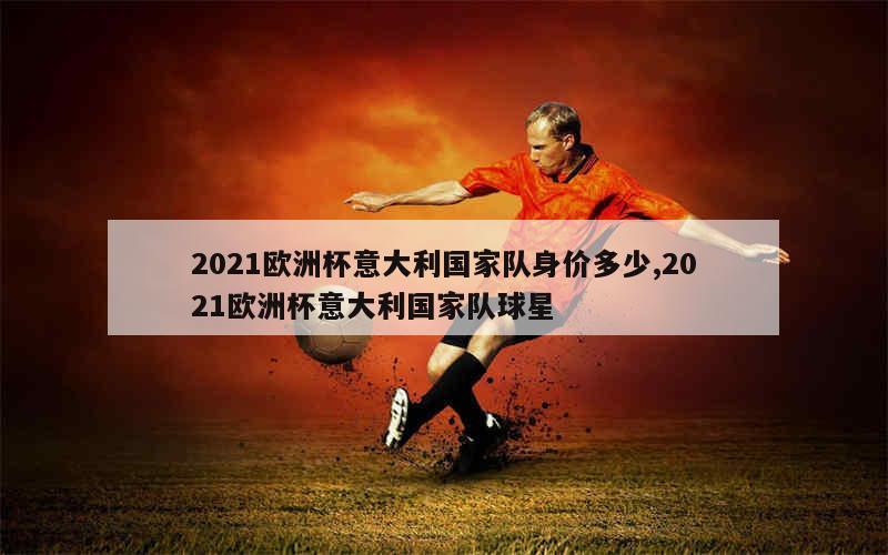 2021欧洲杯意大利国家队身价多少,2021欧洲杯意大利国家队球星