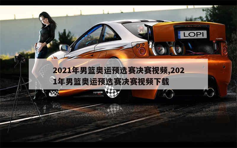 2021年男篮奥运预选赛决赛视频,2021年男篮奥运预选赛决赛视频下载