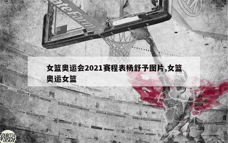 女篮奥运会2021赛程表杨舒予图片,女篮奥运女篮