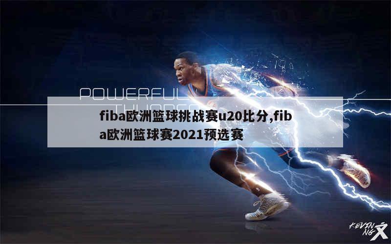 fiba欧洲篮球挑战赛u20比分,fiba欧洲篮球赛2021预选赛