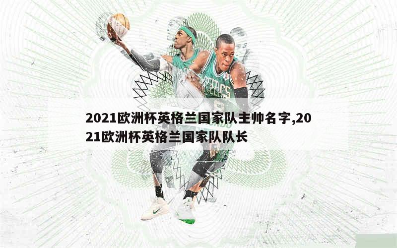 2021欧洲杯英格兰国家队主帅名字,2021欧洲杯英格兰国家队队长