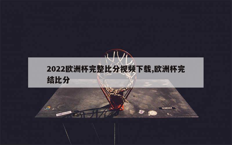 2022欧洲杯完整比分视频下载,欧洲杯完结比分