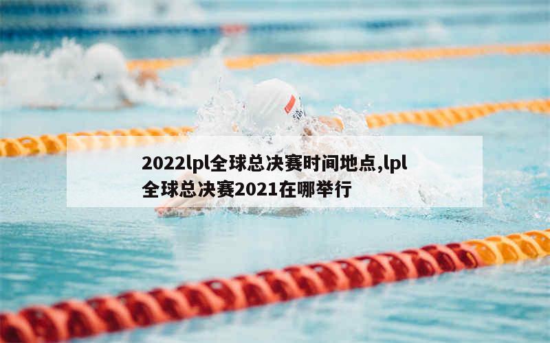 2022lpl全球总决赛时间地点,lpl全球总决赛2021在哪举行