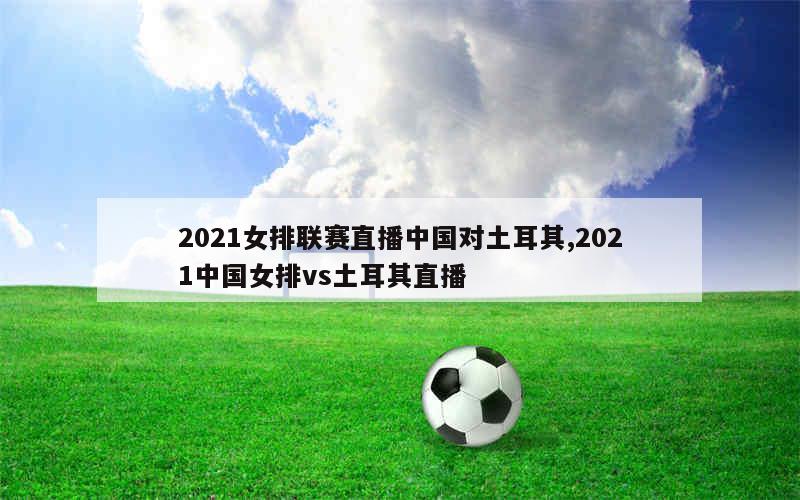 2021女排联赛直播中国对土耳其,2021中国女排vs土耳其直播