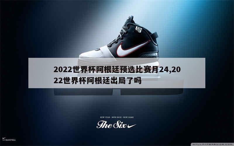 2022世界杯阿根廷预选比赛月24,2022世界杯阿根廷出局了吗