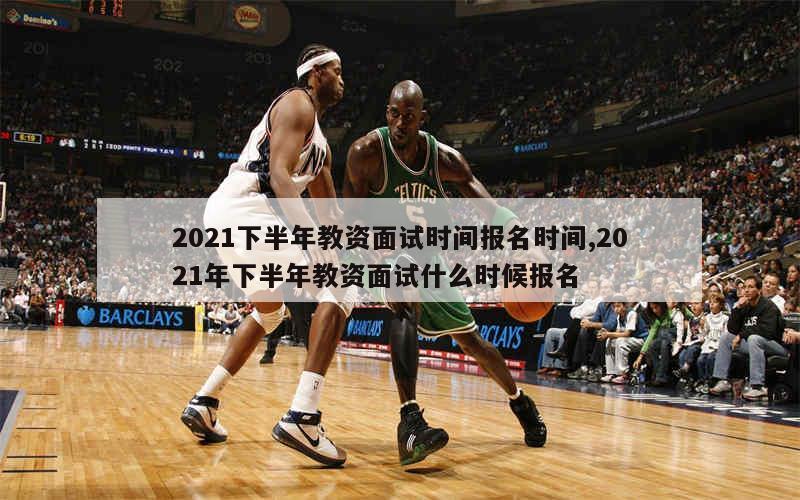 2021下半年教资面试时间报名时间,2021年下半年教资面试什么时候报名