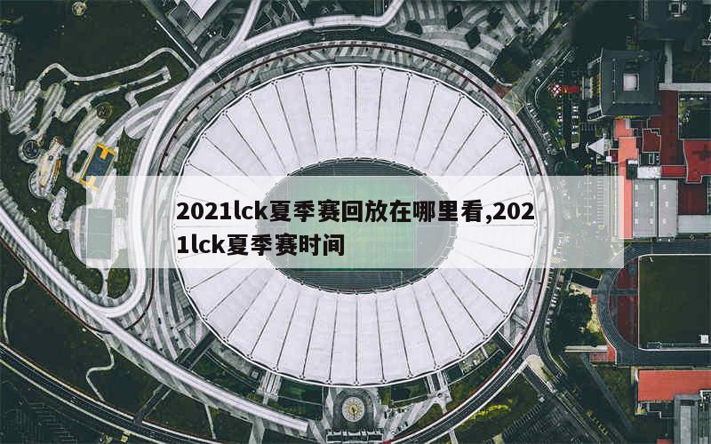 2021lck夏季赛回放在哪里看,2021lck夏季赛时间