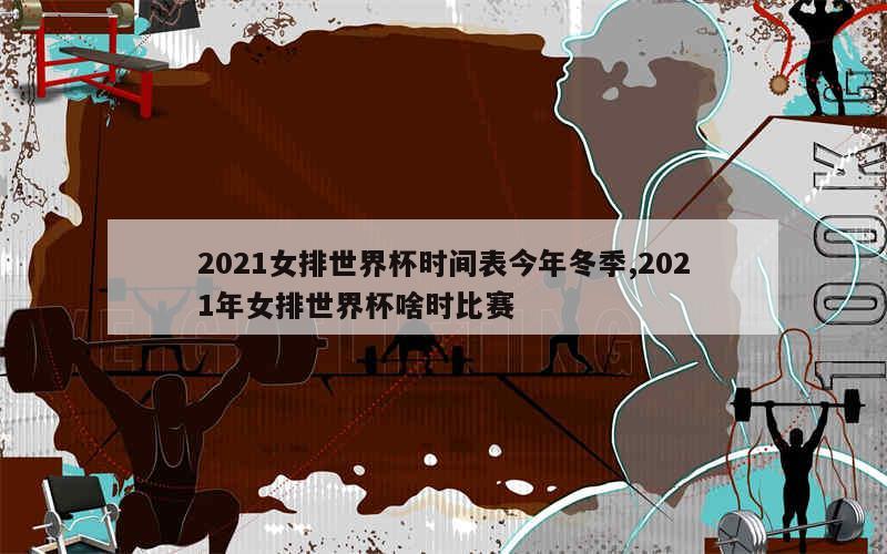 2021女排世界杯时间表今年冬季,2021年女排世界杯啥时比赛