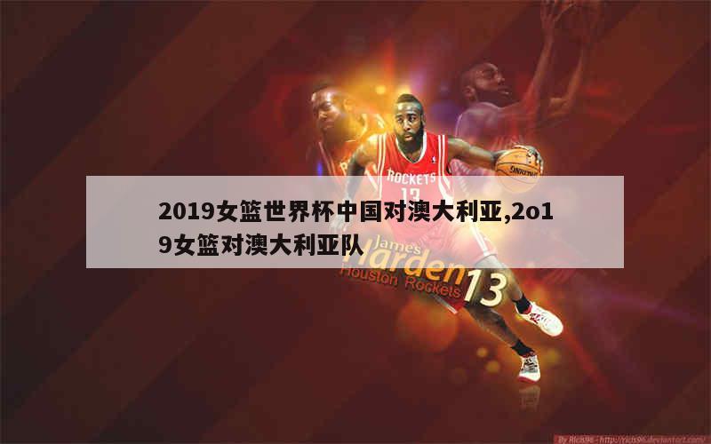 2019女篮世界杯中国对澳大利亚,2o19女篮对澳大利亚队