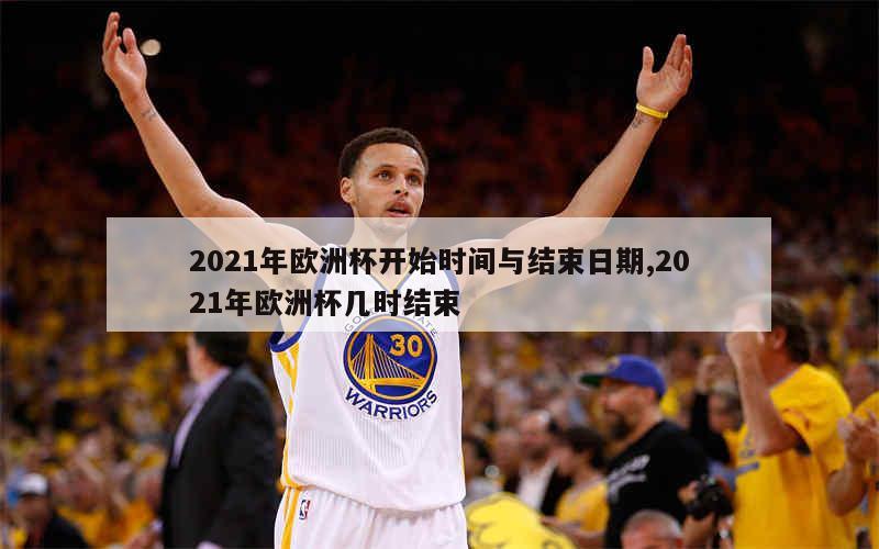 2021年欧洲杯开始时间与结束日期,2021年欧洲杯几时结束