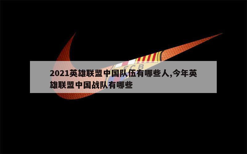 2021英雄联盟中国队伍有哪些人,今年英雄联盟中国战队有哪些