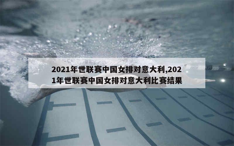 2021年世联赛中国女排对意大利,2021年世联赛中国女排对意大利比赛结果