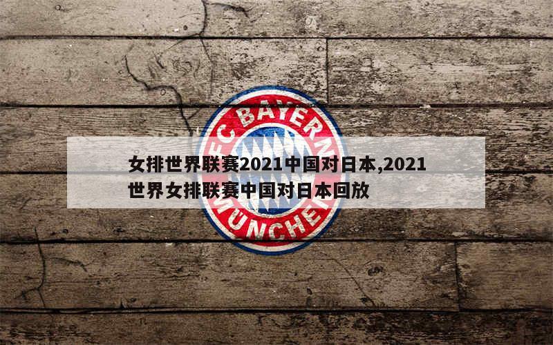 女排世界联赛2021中国对日本,2021世界女排联赛中国对日本回放