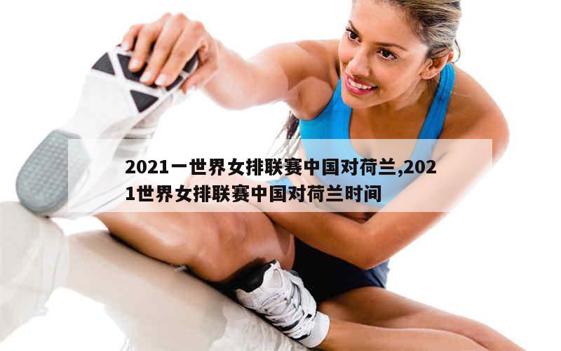 2021一世界女排联赛中国对荷兰,2021世界女排联赛中国对荷兰时间