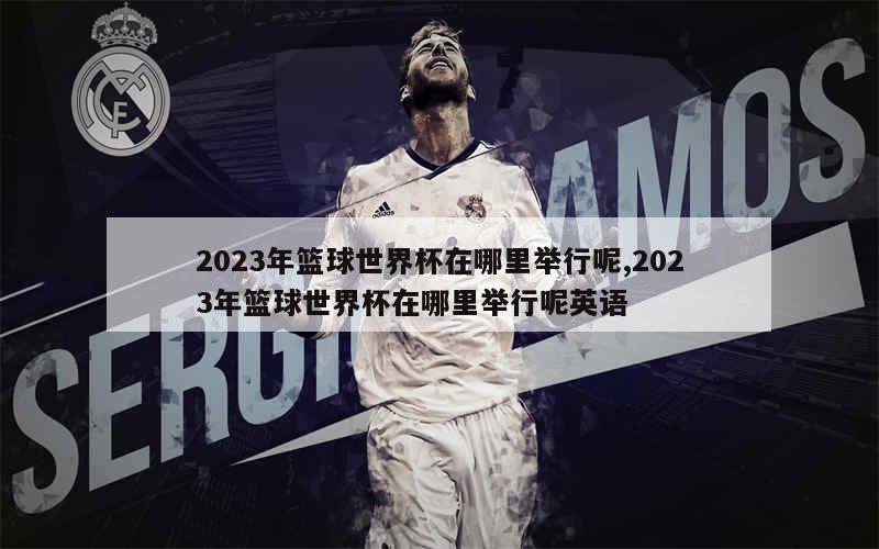 2023年篮球世界杯在哪里举行呢,2023年篮球世界杯在哪里举行呢英语