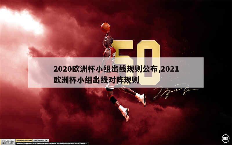 2020欧洲杯小组出线规则公布,2021欧洲杯小组出线对阵规则