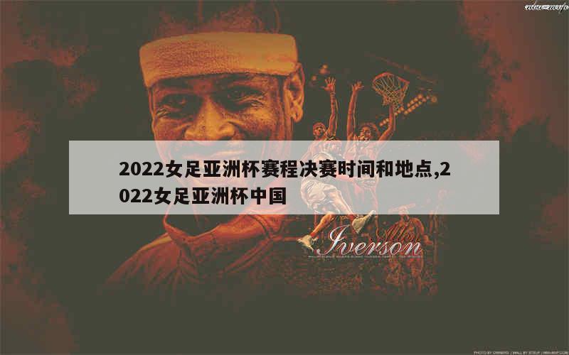 2022女足亚洲杯赛程决赛时间和地点,2022女足亚洲杯中国