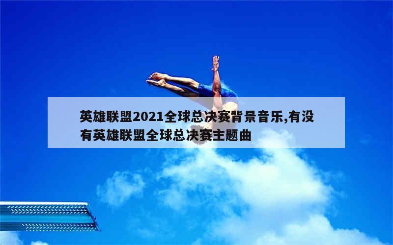 英雄联盟2021全球总决赛背景音乐,有没有英雄联盟全球总决赛主题曲