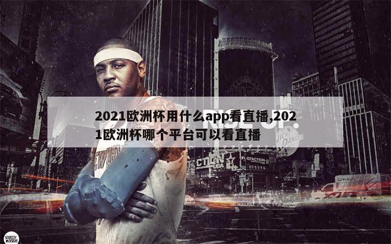 2021欧洲杯用什么app看直播,2021欧洲杯哪个平台可以看直播