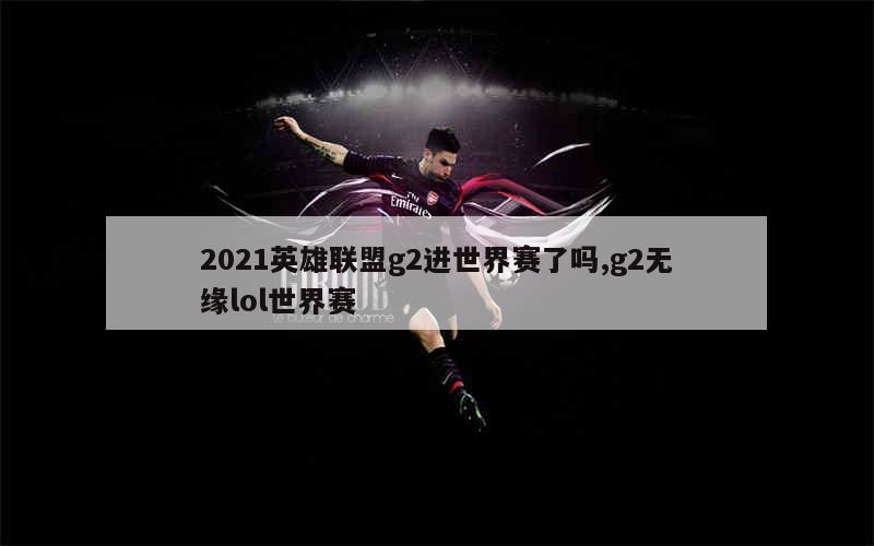 2021英雄联盟g2进世界赛了吗,g2无缘lol世界赛