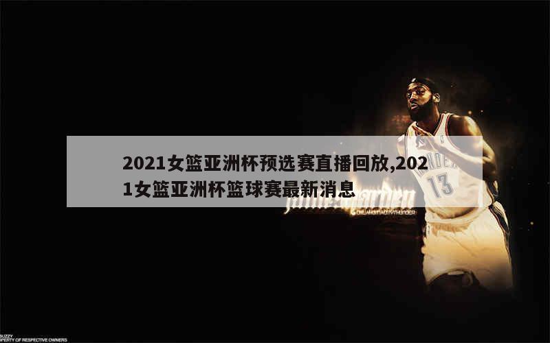 2021女篮亚洲杯预选赛直播回放,2021女篮亚洲杯篮球赛最新消息