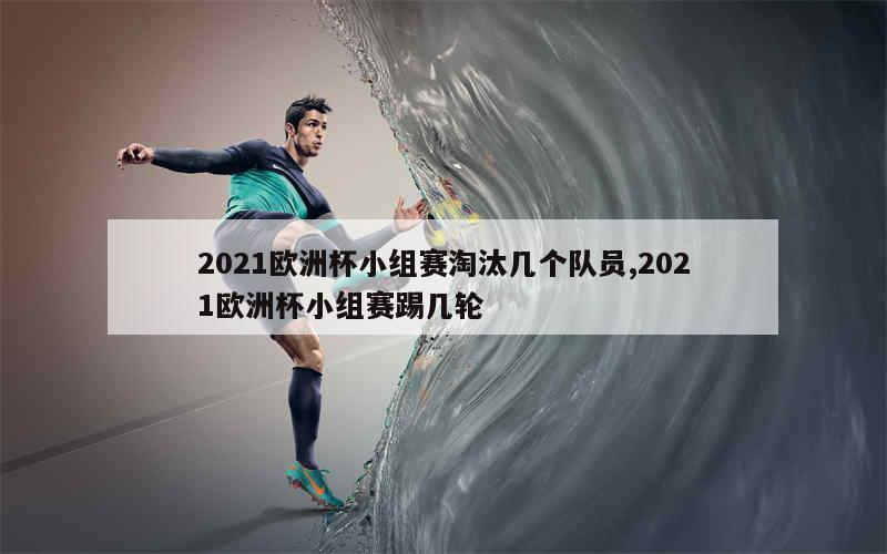 2021欧洲杯小组赛淘汰几个队员,2021欧洲杯小组赛踢几轮