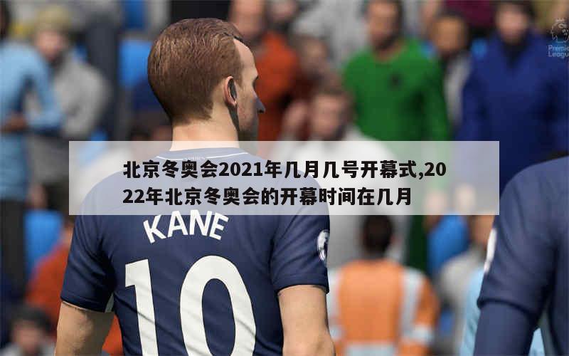 北京冬奥会2021年几月几号开幕式,2022年北京冬奥会的开幕时间在几月