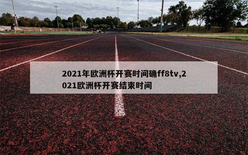 2021年欧洲杯开赛时间确ff8tv,2021欧洲杯开赛结束时间