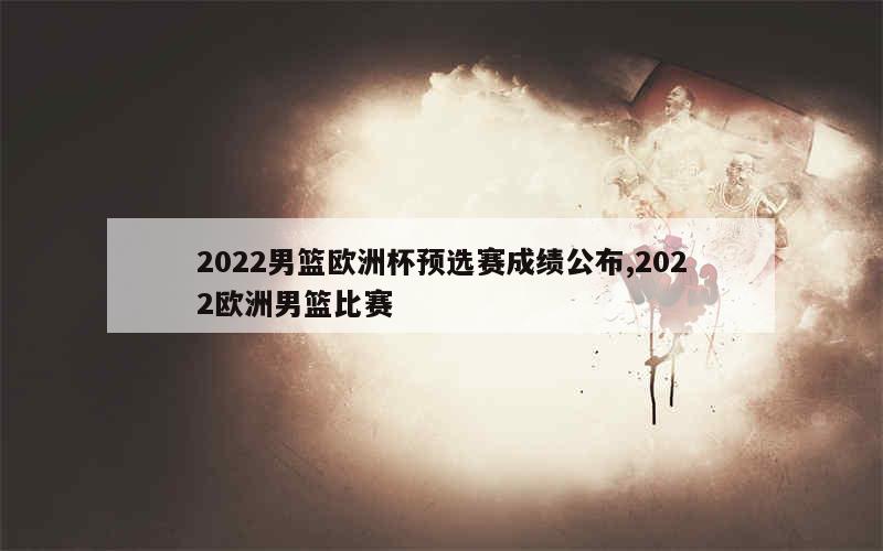 2022男篮欧洲杯预选赛成绩公布,2022欧洲男篮比赛