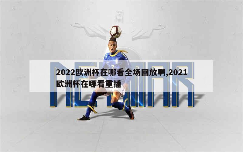 2022欧洲杯在哪看全场回放啊,2021欧洲杯在哪看重播