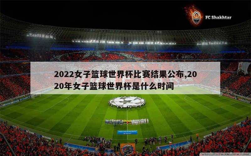 2022女子篮球世界杯比赛结果公布,2020年女子篮球世界杯是什么时间