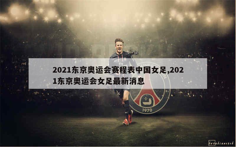 2021东京奥运会赛程表中国女足,2021东京奥运会女足最新消息