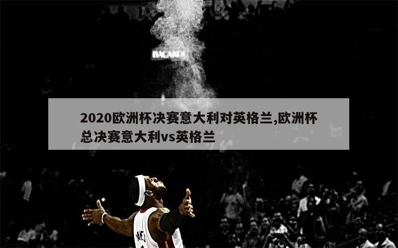 2020欧洲杯决赛意大利对英格兰,欧洲杯总决赛意大利vs英格兰