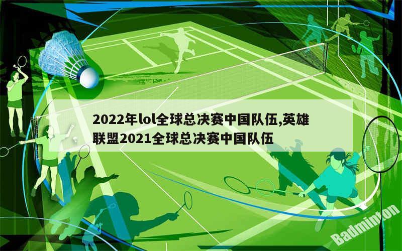 2022年lol全球总决赛中国队伍,英雄联盟2021全球总决赛中国队伍