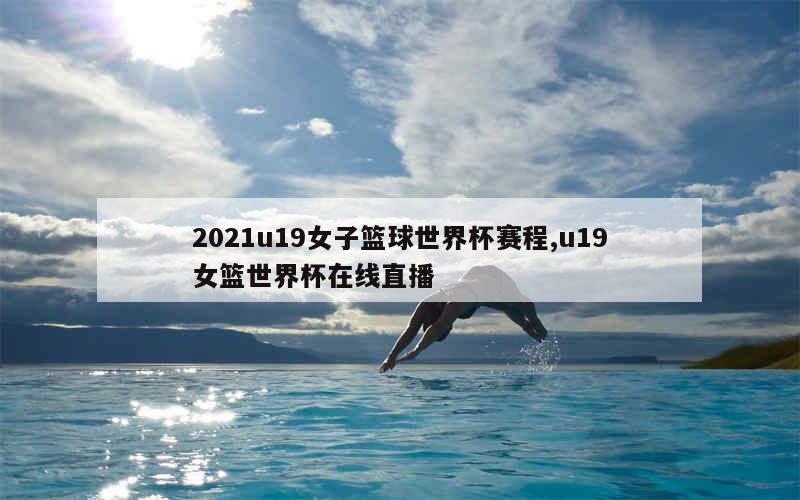 2021u19女子篮球世界杯赛程,u19女篮世界杯在线直播