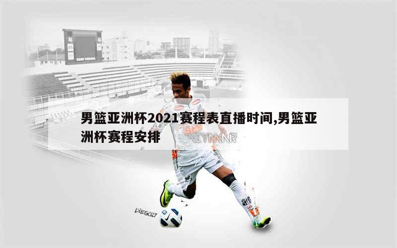 男篮亚洲杯2021赛程表直播时间,男篮亚洲杯赛程安排