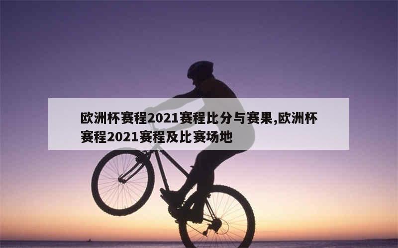 欧洲杯赛程2021赛程比分与赛果,欧洲杯赛程2021赛程及比赛场地