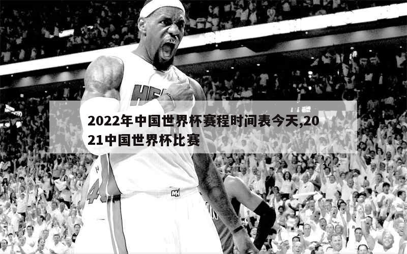 2022年中国世界杯赛程时间表今天,2021中国世界杯比赛