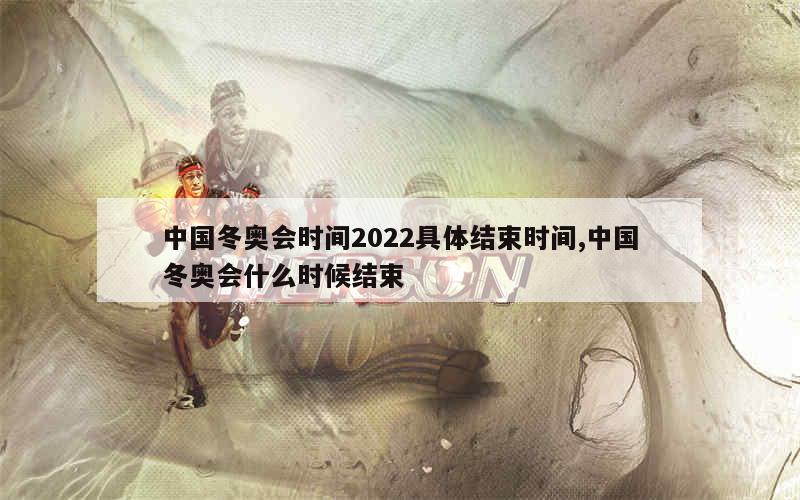 中国冬奥会时间2022具体结束时间,中国冬奥会什么时候结束