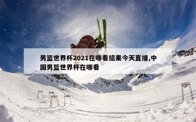 男篮世界杯2021在哪看结果今天直播,中国男篮世界杯在哪看