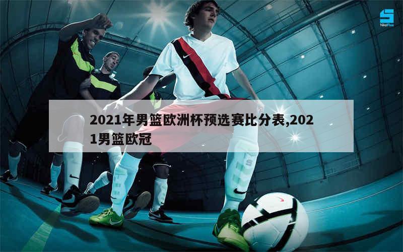 2021年男篮欧洲杯预选赛比分表,2021男篮欧冠