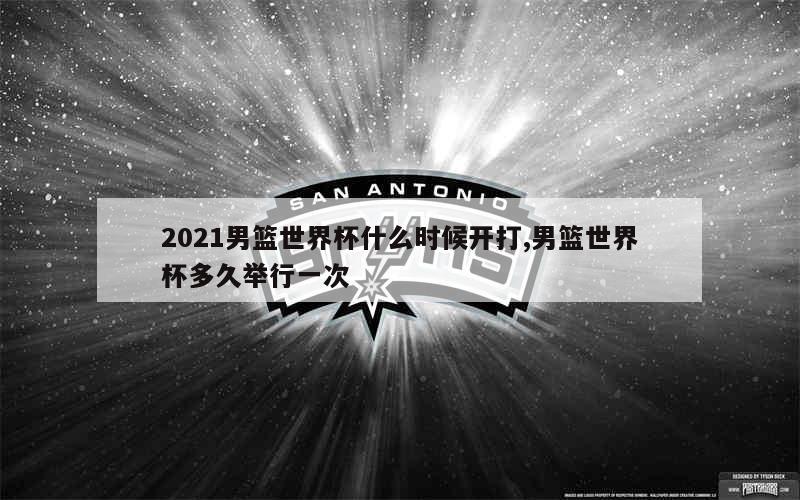 2021男篮世界杯什么时候开打,男篮世界杯多久举行一次