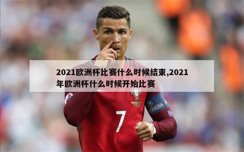 2021欧洲杯比赛什么时候结束,2021年欧洲杯什么时候开始比赛