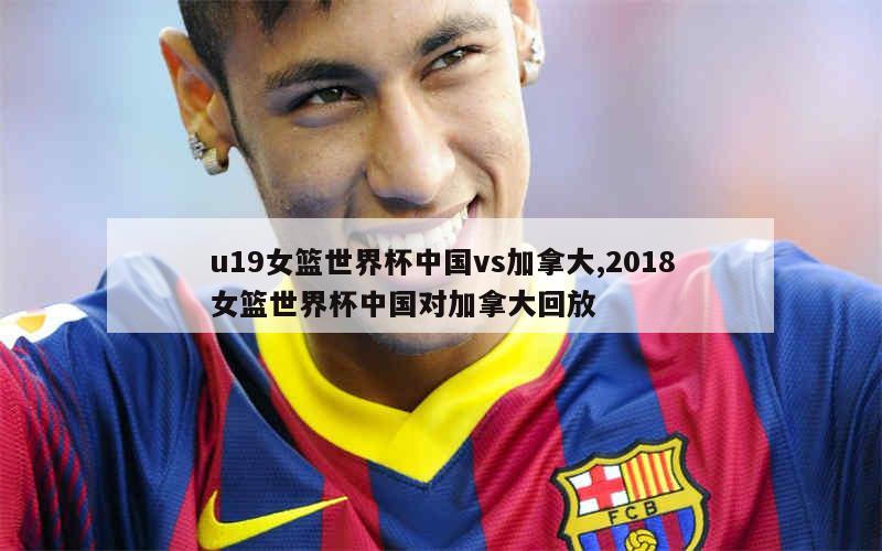 u19女篮世界杯中国vs加拿大,2018女篮世界杯中国对加拿大回放