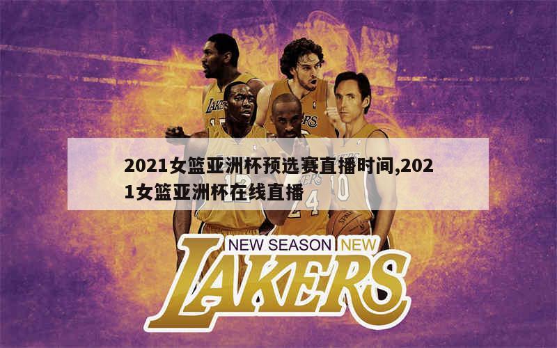 2021女篮亚洲杯预选赛直播时间,2021女篮亚洲杯在线直播